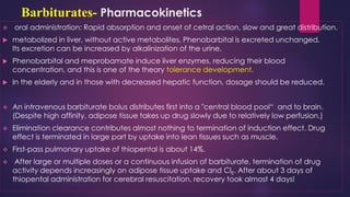 Barbiturates- Pharmacokinetics
❖ oral administration: Rapid absorption and onset of cetral action, slow and great distribution.
 metabolized in liver, without active metabolites. Phenobarbital is excreted unchanged.
Its excretion can be increased by alkalinization of the urine.
 Phenobarbital and meprobamate induce liver enzymes, reducing their blood
concentration, and this is one of the theory tolerance development.
 In the elderly and in those with decreased hepatic function, dosage should be reduced.
❖ An intravenous barbiturate bolus distributes first into a "central blood pool“ and to brain.
(Despite high affinity, adipose tissue takes up drug slowly due to relatively low perfusion.)
❖ Elimination clearance contributes almost nothing to termination of induction effect. Drug
effect is terminated in large part by uptake into lean tissues such as muscle.
❖ First-pass pulmonary uptake of thiopental is about 14%.
❖ After large or multiple doses or a continuous infusion of barbiturate, termination of drug
activity depends increasingly on adipose tissue uptake and ClE. After about 3 days of
thiopental administration for cerebral resuscitation, recovery took almost 4 days!
 