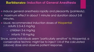 Barbiturates- Induction of General Anesthesia
❖ induce general anesthesia rapidly and pleasantly (painlessly).
❖ maximum effect in about 1 minute and duration about 5-8
minutes.
❖ Usual, recommended induction doses of thiopental:
- adults 2.5-4.5 mg/kg
- children 5-6 mg/kg
- infants 7-8 mg/kg
Since, some individuals seem "particularly sensitive" to thiopental, a
conservative technic might be to inject 1/4 of the calculated
(above) dose and observe patient response.
 