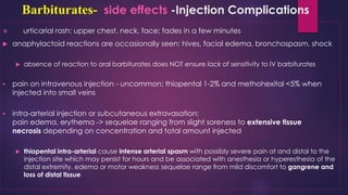 Barbiturates- side effects -Injection Complications
❖ urticarial rash: upper chest, neck, face; fades in a few minutes
 anaphylactoid reactions are occasionally seen: hives, facial edema, bronchospasm, shock
 absence of reaction to oral barbiturates does NOT ensure lack of sensitivity to IV barbiturates
▪ pain on intravenous injection - uncommon: thiopental 1-2% and methohexital <5% when
injected into small veins
▪ intra-arterial injection or subcutaneous extravasation:
pain edema, erythema -> sequelae ranging from slight soreness to extensive tissue
necrosis depending on concentration and total amount injected
 thiopental intra-arterial cause intense arterial spasm with possibly severe pain at and distal to the
injection site which may persist for hours and be associated with anesthesia or hyperesthesia of the
distal extremity, edema or motor weakness sequelae range from mild discomfort to gangrene and
loss of distal tissue
 