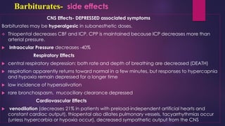 Barbiturates- side effects
CNS Effects- DEPRESSED associated symptoms
Barbiturates may be hyperalgesic in subanesthetic doses.
❖ Thiopental decreases CBF and ICP. CPP is maintained because ICP decreases more than
arterial pressure.
 Intraocular Pressure decreases -40%
Respiratory Effects
 central respiratory depression: both rate and depth of breathing are decreased (DEATH)
 respiration apparently returns toward normal in a few minutes, but responses to hypercapnia
and hypoxia remain depressed for a longer time
 low incidence of hypersalivation
 rare bronchospasm, mucociliary clearance depressed
Cardiovascular Effects
 venodilation (decreases 21% in patients with preload-independent artificial hearts and
constant cardiac output), thiopental also dilates pulmonary vessels, tacyarrhythmias occur
(unless hypercarbia or hypoxia occur), decreased sympathetic output from the CNS
 