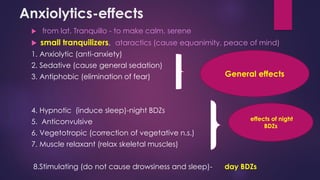 Anxiolytics-effects
 from lat. Tranquillo - to make calm, serene
 small tranquilizers, ataractics (cause equanimity, peace of mind)
1. Anxiolytic (anti-anxiety)
2. Sedative (cause general sedation)
3. Antiphobic (elimination of fear)
4. Hypnotic (induce sleep)-night BDZs
5. Anticonvulsive
6. Vegetotropic (correction of vegetative n.s.)
7. Muscle relaxant (relax skeletal muscles)
8.Stimulating (do not cause drowsiness and sleep)- day BDZs
General effects
effects of night
BDZs
 