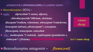ANXIOLYTICS (TRANQUILLIZERS) CLASSIFICATION:
 Benzodiazepines (BZDs) :
 night: alprazolam*( xanax, alprax),
chlordiazepoxide*(librium, elenium),
diazepam*(valium, relanium), nitrazepam*(radedorm),
lorazepam (ativan), phenazepam*, oxazepam,
flurazepam, temazepam, estazolam
 day: medazepam *( rudotel), tophizopam (grandaxine ),
clobazam* ( frisium); don’t cause sleep
Benzodiazepine antagonist – flumazenil
cause
sleep
 