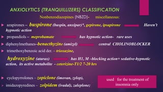 ANXIOLYTICS (TRANQUILLIZERS) CLASSIFICATION
Nonbenzodiazepines (NBZD)- miscellaneous:
 azapirones – buspirone (buspin, anxipar)*, gepirone, ipsapirone Haven’t
hypnotic action
 propandiols – meprobamate has hypnotic action- rare uses
 diphenylmethanes–benacthyzine (аmizyl) central CHOLINOBLOCKER
 trimethoxybenzoic acid der. – trioxazine,
hydroxyzine (atarax) has H1, M –blocking action+ sedative-hypnotic
action, its active metabolite - ceterizine-T1/2 7-20 hrs
 cyclopyrrolones – zopiclone (imovan, zylop),
➢ imidazopyredines – zolpidem (ivadal), zaleplone;
used for the treatment of
insomnia only
 