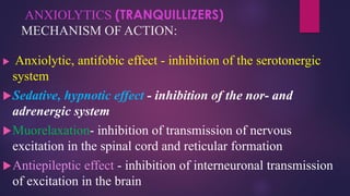 ANXIOLYTICS (TRANQUILLIZERS)
MECHANISM OF ACTION:
 Anxiolytic, antifobic effect - inhibition of the serotonergic
system
Sedative, hypnotic effect - inhibition of the nor- and
adrenergic system
Muorelaxation- inhibition of transmission of nervous
excitation in the spinal cord and reticular formation
Antiepileptic effect - inhibition of interneuronal transmission
of excitation in the brain
 