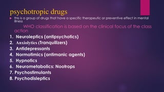 psychotropic drugs
 this is a group of drugs that have a specific therapeutic or preventive effect in mental
illness
WHO classification is based on the clinical focus of the class
action
1. Neuroleptics (antipsychotics)
2. Anxiolytics (Tranquilizers)
3. Antidepressants
4. Normotimics (antimanic agents)
5. Hypnotics
6. Neurometabolics: Nootrops
7. Psychostimulants
8. Psychodisleptics
 