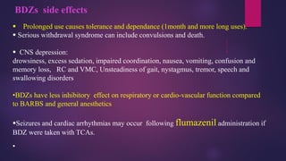 BDZs side effects
▪ Prolonged use causes tolerance and dependance (1month and more long uses).
▪ Serious withdrawal syndrome can include convulsions and death.
▪ CNS depression:
drowsiness, excess sedation, impaired coordination, nausea, vomiting, confusion and
memory loss, RC and VMC, Unsteadiness of gait, nystagmus, tremor, speech and
swallowing disorders
•BDZs have less inhibitory effect on respiratory or cardio-vascular function compared
to BARBS and general anesthetics
▪Seizures and cardiac arrhythmias may occur following flumazenil administration if
BDZ were taken with TCAs.
▪
 