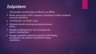 Zolpidem
 Structurally unrelated but as effective as BDZs.
 Binds selectively to BZ1 receptors, Facilitates GABA-mediated
neuronal inhibition
 HYPNOTIC ACTION- 8 hrs.
 Minimal muscle relaxing and anticonvulsant
effect.
 Rapidly metabolized by liver enzymes into
inactive metabolites.
 Dosage should be reduced in patients with hepatic
dysfunction, the elderly and patients taking
cimetidine.
 