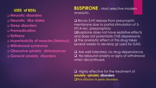 USES of BDZs
❑ Neurotic disorders
❑ Neurotic -like states
❑ Sleep disorders
❑ Premedication
❑ Epilepsy
❑ Hypertonicity of muscles (tetanus)
❑ Withdrawal syndrome
❑ Obsessive-phobic disturbances
❑ General anxiety disorders
BUSPIRONE - Most selective modern
anxiolytic.
❑ Blocks 5-HT release from presynaptic
membrane due to partial stimulation of 5-
HT1A rec. presynapticly
❑Buspirone does not have sedative effects
and does not potentiate CNS depressants.
❑ The anxiolytic effect of this drug takes
several weeks to develop gt used for GAD.
❑ Are well tolerated, no drug dependance.
❑ No rebound anxiety or signs of withdrawal
when discontinued.
❑ Highly effective for the treatment of
anxiety –phobic disorders
❑Not effective in panic disorders.
 