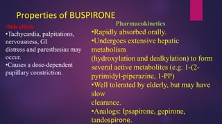 Properties of BUSPIRONE
•Side effects
•Tachycardia, palpitations,
nervousness, GI
distress and paresthesias may
occur.
•Causes a dose-dependent
pupillary constriction.
Pharmacokinetics
•Rapidly absorbed orally.
•Undergoes extensive hepatic
metabolism
(hydroxylation and dealkylation) to form
several active metabolites (e.g. 1-(2-
pyrimidyl-piperazine, 1-PP)
•Well tolerated by elderly, but may have
slow
clearance.
•Analogs: Ipsapirone, gepirone,
tandospirone.
 