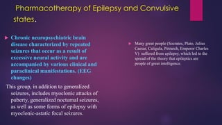 Pharmacotherapy of Epilepsy and Convulsive
states.
 Chronic neuropsychiatric brain
disease characterized by repeated
seizures that occur as a result of
excessive neural activity and are
accompanied by various clinical and
paraclinical manifestations. (EEG
changes)
This group, in addition to generalized
seizures, includes myoclonic attacks of
puberty, generalized nocturnal seizures,
as well as some forms of epilepsy with
myoclonic-astatic focal seizures.
 Many great people (Socrates, Plato, Julius
Caesar, Caligula, Petrarch, Emperor Charles
V) suffered from epilepsy, which led to the
spread of the theory that epileptics are
people of great intelligence.
 