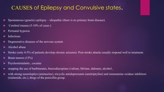 CAUSES of Epilepsy and Convulsive states.
 Spontaneous (genetic) epilepsy – idiopathic (there is no primary brain disease).
 Cerebral trauma (5-10% of cases )
 Perinatal hypoxia
 Infections
 Degenerative diseases of the nervous system
 Alcohol abuse
 Stroke (only 4-5% of patients develop chronic seizures). Post-stroke attacks usually respond well to treatment.
 Brain tumors (15%)
 Psychostimulants , cocaine
 stopping the use of barbiturates, benzodiazepines (valium, librium, dalman), alcohol ,
 with strong neuroleptics (aminazine), tricyclic antidepressants (amitriptyline) and monoamine oxidase inhibitors
(nialamide, etc.), drugs of the penicillin group.
 