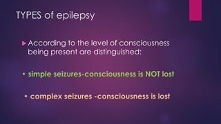 TYPES of epilepsy
 According to the level of consciousness
being present are distinguished:
• simple seizures-consciousness is NOT lost
• complex seizures -consciousness is lost
 