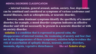 MENTAL DISORDERS CLASSIFICATION
● internal tension, general arousal, autism, anxiety, fear, depression-
can be combined and considered as symptoms of various syndromes and
mental illnesses, such as schizophrenia, or neurotic disorder,
however, some dominant symptoms identify the specificity of a mental
disorder, for example, a mood disorder symptom indicates an affective
disorder and will not necessarily be present in a neurotic disorder or with
an anxiety disorder.
sedation is a condition that is expressed in general calm, the
disappearance of internal tension, the weakening of anxiety and fear (but
not in the disappearance of these symptoms), sedation helps to reduce the
risk of exacerbation of epileptic disease, neurosis, anxiety disorders,
insomnia, algesia, vegetative disturbances like act Sedative drugs
 