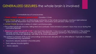 GENERALIZED SEIZURES-the whole brain is involved
• Immediate loss of consciousness
• Tonic-clonic seizures (grand mal) - Duration 1-3 min
• TONIC PHASE (up to 1 min): an initial strong contraction of the whole musculature, causing a rigid extensor
spasm and fall. Respiration stops and defecation, micturation and salivation often occur.
• CLONIC PHASE (2-4 min): a series of violent, synchronous jerks.
• The patient gradually recovers, felling tired and confused. Total amnesia is present. Injury may occur during the
convulsive episode
• Absence seizures (petit mal) • are much less dramatic • may occur with high frequency • The patients
abruptly ceases whatever he or she was doing, sometimes stopping speaking in mid-sentence and stares
vacantly for a few sec (blinking), with little or no motor disturbance.
The patient is unaware of his or her surroundings and recovers abruptly with no after-effects • Typically in children
– impaired learning capabilities
❖ Myoclonic seizures (isolated- shock-like jerks)
❖ Tonic seizures (muscle rigidity)
❖ Atonic seizures
 