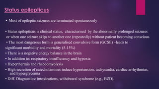 Status epilepticus
• Most of epileptic seizures are terminated spontaneously
• Status epilepticus is clinical status, characterised by the abnormally prolonged seizures
or when one seizure skips to another one (repeatedly) without patient becoming conscious
• The most dangerous form is generalised convulsive form (GCSE) –leads to
significant morbidity and mortality (5-15%)
• There is a negative energy balance in the brain
• In addition to: respiratory insufficiency and hypoxia
• Hyperthermia and rhabdomyolysis
• High secretion of catecholamines induce hypertension, tachycardia, cardiac arrhythmias,
and hyperglycemia
• Diff. Diagnostics: intoxications, withdrawal syndrome (e.g., BZD).
 