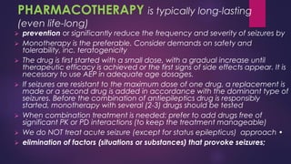 ➢ prevention or significantly reduce the frequency and severity of seizures by
➢ Monotherapy is the preferable. Consider demands on safety and
tolerability, inc. teratogenicity
➢ The drug is first started with a small dose, with a gradual increase until
therapeutic efficacy is achieved or the first signs of side effects appear. It is
necessary to use AEP in adequate age dosages.
➢ If seizures are resistant to the maximum dose of one drug, a replacement is
made or a second drug is added in accordance with the dominant type of
seizures. Before the combination of antiepileptics drug is responsibly
started, monotherapy with several (2-3) drugs should be tested
➢ When combination treatment is needed: prefer to add drugs free of
significant PK or PD interactions (to keep the treatment manageable)
➢ We do NOT treat acute seizure (except for status epilepticus) approach •
➢ elimination of factors (situations or substances) that provoke seizures;
PHARMACOTHERAPY is typically long-lasting
(even life-long)
 