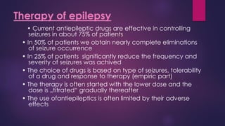 • Current antiepileptic drugs are effective in controlling
seizures in about 75% of patients
• In 50% of patients we obtain nearly complete eliminations
of seizure occurrence
• In 25% of patients significantly reduce the frequency and
severity of seizures was achived
• The choice of drugs is based on type of seizures, tolerability
of a drug and response to therapy (empiric part)
• The therapy is often started with the lower dose and the
dose is „titrated“ gradually thereafter
• The use ofantiepileptics is often limited by their adverse
effects
Therapy of epilepsy
 