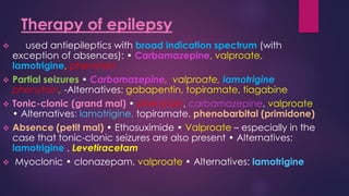 ❖ used antiepileptics with broad indication spectrum (with
exception of absences): • Carbamazepine, valproate,
lamotrigine, phenytoin
❖ Partial seizures • Carbamazepine, valproate, lamotrigine
phenytoin, -Alternatives: gabapentin, topiramate, tiagabine
❖ Tonic-clonic (grand mal) • phenytoin, carbamazepine, valproate
• Alternatives: lamotrigine, topiramate, phenobarbital (primidone)
❖ Absence (petit mal) • Ethosuximide • Valproate – especially in the
case that tonic-clonic seizures are also present • Alternatives:
lamotrigine , Levetiracetam
❖ Myoclonic • clonazepam, valproate • Alternatives: lamotrigine
Therapy of epilepsy
 