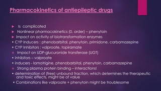  Is complicated
 Nonlinear pharmacokinetics (0. order) – phenytoin
 Impact on activity of biotransformation enzymes
• CYP Inducers : phenobarbital, phenytoin, primidone, carbamazepine
• CYP Inhibitors : valproate, topiramate
❖ Impact on UDP-glucuronide transferase (UGT)
• inhibitors – valproate
• inducers - lamotrigine, phenobarbital, phenytoin, carbamazepine
❖ Strong plasma protein binding – interactions!
• determination of (free) unbound fraction, which determines the therapeutic
and toxic effects, might be of value
• Combinations like valproate + phenytoin might be troublesome
Pharmacokinetics of antiepileptic drugs
 