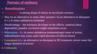 Benzodiazepines
• Clonazepam is among drugs of choice in myoclonic seizures
▪ May be an alternative in some other seizures • Is an alternative to diazepam
(i.v.) in status epilepticus treatment
▪ Disadvantage – the tolerance develops on the effects, sedation (dose
dependent), paradox excitation might sometimes occur
▪ •Diazepam - i.v. in status epilepticus treatment(rapid onset of action,
redistribution may cause quite rapid decrease of effectiveness)
▪ Lorazepam (i.v., an alternative to diazepam in SE treatment, slower onset but
longer duration of action)
 Clobazam
Therapy of epilepsy
 