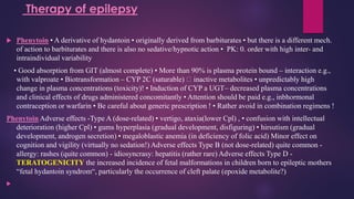  Phenytoin • A derivative of hydantoin • originally derived from barbiturates • but there is a different mech.
of action to barbiturates and there is also no sedative/hypnotic action • PK: 0. order with high inter- and
intraindividual variability
• Good absorption from GIT (almost complete) • More than 90% is plasma protein bound – interaction e.g.,
with valproate • Biotransformation – CYP 2C (saturable) inactive metabolites • unpredictably high
change in plasma concentrations (toxicity)! • Induction of CYP a UGT– decreased plasma concentrations
and clinical effects of drugs administered concomitantly • Attention should be paid e.g., inbhormonal
contraception or warfarin • Be careful about generic prescription ! • Rather avoid in combination regimens !
Phenytoin Adverse effects -Type A (dose-related) • vertigo, ataxia(lower Cpl) , • confusion with intellectual
deterioration (higher Cpl) • gums hyperplasia (gradual development, disfiguring) • hirsutism (gradual
development, androgen secretion) • megaloblastic anemia (in deficiency of folic acid) Minor effect on
cognition and vigility (virtually no sedation!) Adverse effects Type B (not dose-related) quite common -
allergy: rashes (quite common) - idiosyncrasy: hepatitis (rather rare) Adverse effects Type D -
TERATOGENICITY the increased incidence of fetal malformations in children born to epileptic mothers
“fetal hydantoin syndrom“, particularly the occurrence of cleft palate (epoxide metabolite?)

Therapy of epilepsy
 
