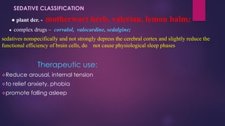 SEDATIVE CLASSIFICATION
● plant der. - motherwort herb, valerian, lemon balm;
● complex drugs – corvalol, valocardine, sedalgine;
sedatives nonspecifically and not strongly depress the cerebral cortex and slightly reduce the
functional efficiency of brain cells, do not cause physiological sleep phases
Therapeutic use:
❖Reduce arousal, internal tension
❖to relief anxiety, phobia
❖promote falling asleep
 