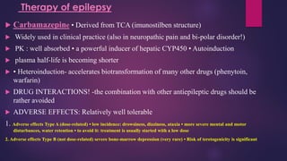  Carbamazepine • Derived from TCA (imunostilben structure)
 Widely used in clinical practice (also in neuropathic pain and bi-polar disorder!)
 PK : well absorbed • a powerful inducer of hepatic CYP450 • Autoinduction
 plasma half-life is becoming shorter
 • Heteroinduction- accelerates biotransformation of many other drugs (phenytoin,
warfarin)
 DRUG INTERACTIONS! -the combination with other antiepileptic drugs should be
rather avoided
 ADVERSE EFFECTS: Relatively well tolerable
1. Adverse effects Type A (dose-related) • low incidence: drowsiness, dizziness, ataxia • more severe mental and motor
disturbances, water retention • to avoid it: treatment is usually started with a low dose
2. Adverse effects Type B (not dose-related) severe bone-marrow depression (very rare) • Risk of teretogenicity is significant
Therapy of epilepsy
 