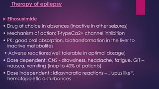  Ethosuximide
• Drug of choice in absences (inactive in other seizures)
• Mechanism of action: T-typeCa2+ channel inhibition
• PK: good oral absorption, biotransformation in the liver to
inactive metabolites
• Adverse reactions:(well tolerable in optimal dosage)
• Dose dependent: CNS - drowsiness, headache, fatigue, GIT –
nausea, vomiting (inup to 40% of patients)
• Dose independent : idiosyncratic reactions – „lupus like“,
hematopoietic disturbances
Therapy of epilepsy
 