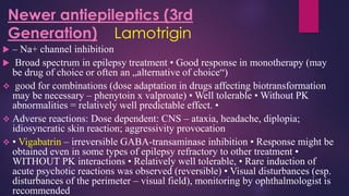  – Na+ channel inhibition
 Broad spectrum in epilepsy treatment • Good response in monotherapy (may
be drug of choice or often an „alternative of choice“)
❖ good for combinations (dose adaptation in drugs affecting biotransformation
may be necessary – phenytoin x valproate) • Well tolerable • Without PK
abnormalities = relatively well predictable effect. •
❖ Adverse reactions: Dose dependent: CNS – ataxia, headache, diplopia;
idiosyncratic skin reaction; aggressivity provocation
❖ • Vigabatrin – irreversible GABA-transaminase inhibition • Response might be
obtained even in some types of epilepsy refractory to other treatment •
WITHOUT PK interactions • Relatively well tolerable, • Rare induction of
acute psychotic reactions was observed (reversible) • Visual disturbances (esp.
disturbances of the perimeter – visual field), monitoring by ophthalmologist is
recommended
Newer antiepileptics (3rd
Generation) Lamotrigin
 