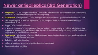  Tiagabine – GABA re-uptake inhibitor • Free of PK abnormalities • Adverse reaction: usually only
common CNS related ones (depend on the drug dose)
 Gabapentin • Designed as a GABA analogue which would have a good distribution into the CNS
 But surprisingly it is NOT an agonist on GABA receptors and it does not affect GABA-ergic
transmission at all
 T-type Ca2+ channel inhibition
 • Adverse reaction: CNS – expectable (but not serious) + aggressivity in children • Relatively low
response in monotherapy • Relatively low risk of PK interactions and good safety profile enables its
employment in combination treatments
 Topiramate • Mechanism of action: likely complex (combination of number previously mentioned
effects) • Broad indication spectrum
 Relatively well tolerable drug
 Adverse reactions: anorexia, cognitive function impairment
 Contraindication: gravidity
Newer antiepileptics (3rd Generation)
 