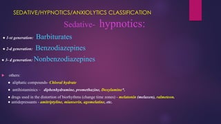 SEDATIVE/HYPNOTICS/ANXIOLYTICS CLASSIFICATION
Sedative- hypnotics:
● 1-st generation: Barbiturates
● 2-d generation: Benzodiazepines
● 3- d generation: Nonbenzodiazepines
 others:
● aliphatic compounds- Chloral hydrate
● antihistaminics – diphenhydramine, promethazine, Doxylamine*.
● drugs used in the distortion of biorhythms (change time zones) - melatonin (melaxen), ralmeteon.
● antidepressants - amitriptyline, mianserin, agomelatine, etc.
 