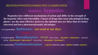 SEDATIVE/HYPNOTICS/ANXIOLYTICS CLASSIFICATION
Sedative- hypnotics:
Hypnotics have different mechanisms of action and differ in the strength of
the hypnotic effect and tolerability. Classes of drugs that cause physiological sleep
phases are the most effective, however, the optimal ones are those that are better
tolerated and have pharmacodynamic advantages
● 1-st generation: Barbiturates –not used at our days
ACTUAL
● 2-d generation: Benzodiazepines : NIGHT -short acting - triazolam*, midazolam*; moderate
acting- flunitrazepam*, аlprazolam*; long acting - nitrazepam*, fenazepam*;
● 3- d generation: Nonbenzodiazepines – zopiclone (imovan, zylop), zolpidem (ivadal), zaleplone;
 