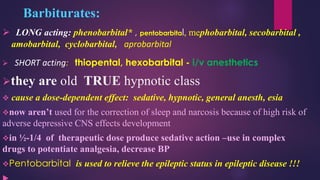 Barbiturates:
➢ LONG acting: phenobarbital* , pentobarbital, mephobarbital, secobarbital ,
amobarbital, cyclobarbital, aprobarbital
➢ SHORT acting: thiopental, hexobarbital - i/v anesthetics
➢they are old TRUE hypnotic class
❖ cause a dose-dependent effect: sedative, hypnotic, general anesth, esia
❖now aren’t used for the correction of sleep and narcosis because of high risk of
adverse depressive CNS effects development
❖in ½-1/4 of therapeutic dose produce sedative action –use in complex
drugs to potentiate analgesia, decrease BP
❖Pentobarbital is used to relieve the epileptic status in epileptic disease !!!
 
