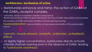 Barbiturates- mechanism of action
❖ Barbiturates enhance and mimic the action of GABA at
the GABAA receptor complex.
❖ activation leads to increased chloride conductance
Barbiturate binding to BrBs receptor decreases the rate of GABA dissociation and increases
the duration of GABA-activated chloride channel opening causing
hyperpolarization, hence inhibition or decreased excitability of the postsynaptic
neuron.
❖ hypnotic, muscle relaxant, anxiolytic, antiphobic, antiepileptic
effects
❖ At slightly higher concentrations, barbiturates directly activate
chloride channel opening even in the absence of GABA, leading
to "barbiturate anesthesia."
 
