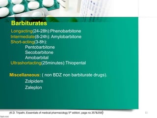 Barbiturates
Longacting(24-28h):Phenobarbitone
Intermediate(8-24h): Amylobarbitone
Short-acting(3-8h):
Pentobarbitone
Secobarbitone
Amobarbital
Ultrashortacting(25minutes):Thiopental
Miscellaneous: ( non BDZ non barbiturate drugs).
Zolpidem
Zaleplon
(K.D. Tripathi, Essentials of medical pharmacology 5th edition, page no.357&358) 11
 