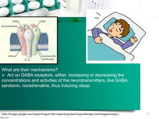 What are their mechanisms?
 Act on GABA receptors, either increasing or decreasing the
concentrations and activities of the neurotransmitters, like GABA,
serotonin, noradrenaline, thus inducing sleep.
(http://images.google.com/imgres?imgurl=http://www.long-island-hypnotherapy.com/images/anxiety ) 12
 