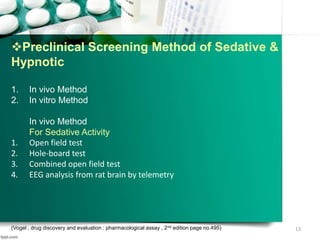 Preclinical Screening Method of Sedative &
Hypnotic
1. In vivo Method
2. In vitro Method
In vivo Method
For Sedative Activity
1. Open field test
2. Hole-board test
3. Combined open field test
4. EEG analysis from rat brain by telemetry
(Vogel , drug discovery and evaluation : pharmacological assay , 2nd edition page no.495) 13
 
