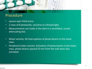 Procedure
• square open field arena
• 2 rows of 8 photocells, sensitive to infrared light,
• Measurements are made in the dark in a ventilated, sound-
attenuating box.
• Motor activity: All interruptions of photo beams in the lower
rows.
• Peripheral motor activity: Activation of photo beams in the lower
rows, photo-beams spaced 25 mm from the wall were also
activated.
15
 