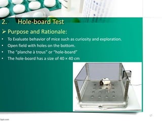 2. Hole-board Test
 Purpose and Rationale:
• To Evaluate behavior of mice such as curiosity and exploration.
• Open field with holes on the bottom.
• The “planche à trous” or “hole-board”
• The hole-board has a size of 40 × 40 cm
17
 