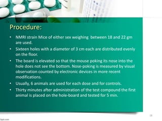 Procedure:
• NMRI strain Mice of either sex weighing between 18 and 22 gm
are used.
• Sixteen holes with a diameter of 3 cm each are distributed evenly
on the floor.
• The board is elevated so that the mouse poking its nose into the
hole does not see the bottom. Nose-poking is measured by visual
observation counted by electronic devices in more recent
modifications.
• Usually, 6 animals are used for each dose and for controls.
• Thirty minutes after administration of the test compound the first
animal is placed on the hole-board and tested for 5 min.
18
 