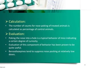  Calculation:
• The number of counts for nose-poking of treated animals is
calculated as percentage of control animals.
 Evaluation:
• Poking the nose into a hole is a typical behavior of mice indicating
a certain degree of curiosity.
• Evaluation of this component of behavior has been proven to be
quite useful.
• Benzodiazepines tend to suppress nose pocking at relatively low
doses.
19
 