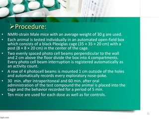 Procedure:
• NMRI-strain Male mice with an average weight of 30 g are used.
• Each animal is tested individually in an automated open-field box
which consists of a black Plexiglas cage (35 × 35 × 20 cm) with a
post (8 × 8 × 20 cm) in the center of the cage.
• Two evenly spaced photo cell beams perpendicular to the wall
and 2 cm above the floor divide the box into 4 compartments.
Every photo cell beam interruption is registered automatically as
an activity count.
• A row of 4 photocell beams is mounted 1 cm outside of the holes
and automatically records every exploratory nose-poke.
• 30 min. after intraperitoneal and 60 min. after oral
administration of the test compound the animal is placed into the
cage and the behavior recorded for a period of 5 min.
• Ten mice are used for each dose as well as for controls.
21
 