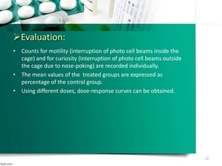 Evaluation:
• Counts for motility (interruption of photo cell beams inside the
cage) and for curiosity (interruption of photo cell beams outside
the cage due to nose-poking) are recorded individually.
• The mean values of the treated groups are expressed as
percentage of the control group.
• Using different doses, dose-response curves can be obtained.
22
 