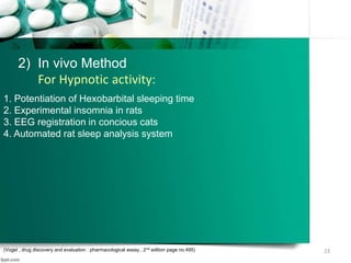 23
1. Potentiation of Hexobarbital sleeping time
2. Experimental insomnia in rats
3. EEG registration in concious cats
4. Automated rat sleep analysis system
(Vogel , drug discovery and evaluation : pharmacological assay , 2nd edition page no.495)
2) In vivo Method
For Hypnotic activity:
 