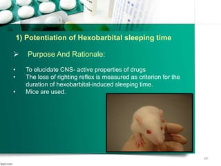 1) Potentiation of Hexobarbital sleeping time
 Purpose And Rationale:
• To elucidate CNS- active properties of drugs
• The loss of righting reflex is measured as criterion for the
duration of hexobarbital-induced sleeping time.
• Mice are used.
24
 