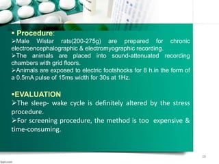  Procedure:
Male Wistar rats(200-275g) are prepared for chronic
electroencephalographic & electromyographic recording.
The animals are placed into sound-attenuated recording
chambers with grid floors.
Animals are exposed to electric footshocks for 8 h.in the form of
a 0.5mA pulse of 15ms width for 30s at 1Hz.
EVALUATION
The sleep- wake cycle is definitely altered by the stress
procedure.
For screening procedure, the method is too expensive &
time-consuming.
28
 