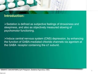 Sedation is defined as subjective feelings of drowsiness and
sleepiness, and also as objectively measured slowing of
psychomotor functioning.
Induce central nervous system (CNS) depression, by enhancing
the function of GABA-mediated chloride channels via agonism at
the GABA receptor containing the α1 subunit.
(David C. Lee and Kathy Lynn Ferguson, Sedative-Hypnotics,1060)
3
Introduction:
 