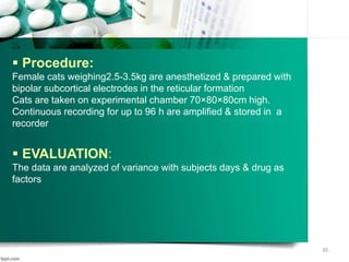  Procedure:
Female cats weighing2.5-3.5kg are anesthetized & prepared with
bipolar subcortical electrodes in the reticular formation
Cats are taken on experimental chamber 70×80×80cm high.
Continuous recording for up to 96 h are amplified & stored in a
recorder
 EVALUATION:
The data are analyzed of variance with subjects days & drug as
factors
30
 