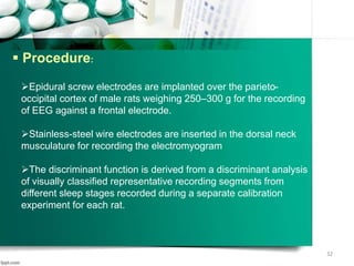  Procedure:
Epidural screw electrodes are implanted over the parieto-
occipital cortex of male rats weighing 250–300 g for the recording
of EEG against a frontal electrode.
Stainless-steel wire electrodes are inserted in the dorsal neck
musculature for recording the electromyogram
The discriminant function is derived from a discriminant analysis
of visually classified representative recording segments from
different sleep stages recorded during a separate calibration
experiment for each rat.
32
 