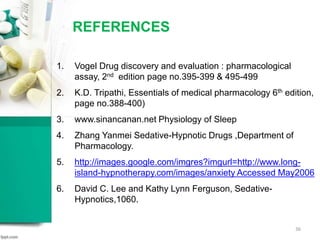 REFERENCES
36
1. Vogel Drug discovery and evaluation : pharmacological
assay, 2nd edition page no.395-399 & 495-499
2. K.D. Tripathi, Essentials of medical pharmacology 6th edition,
page no.388-400)
3. www.sinancanan.net Physiology of Sleep
4. Zhang Yanmei Sedative-Hypnotic Drugs ,Department of
Pharmacology.
5. http://images.google.com/imgres?imgurl=http://www.long-
island-hypnotherapy.com/images/anxiety Accessed May2006
6. David C. Lee and Kathy Lynn Ferguson, Sedative-
Hypnotics,1060.
 